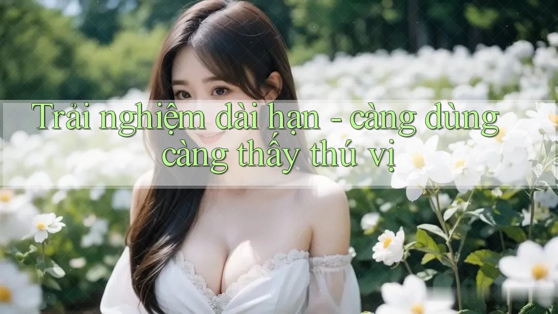 Trải nghiệm dài hạn - càng dùng càng thấy thú vị Trải nghiệm dài hạn - càng dùng càng thấy thú vị