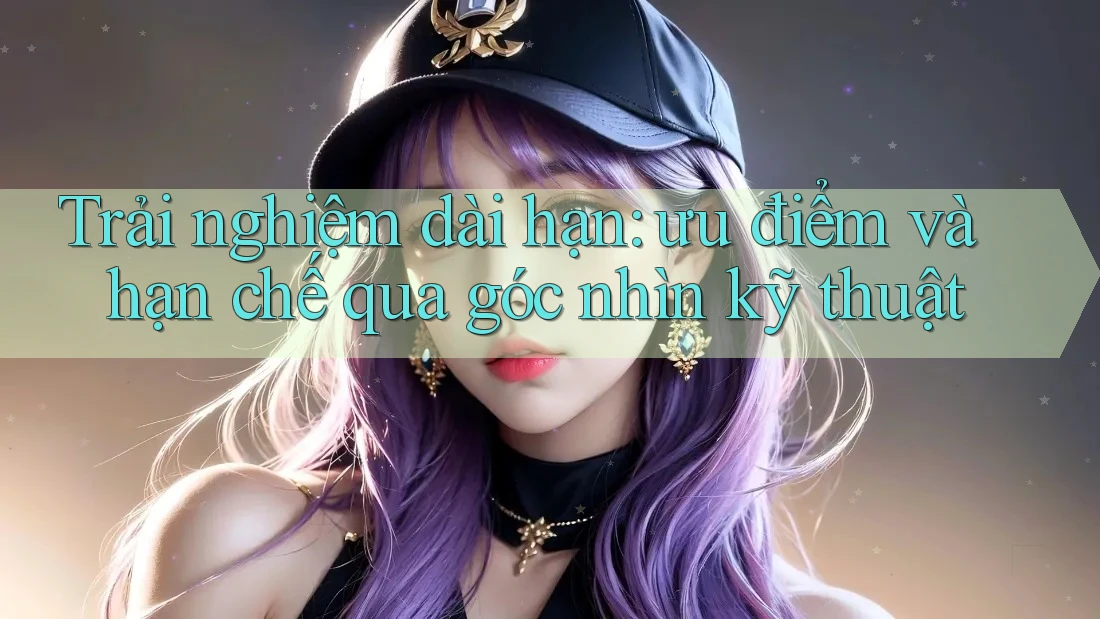 Trải nghiệm dài hạn: ưu điểm và hạn chế qua góc nhìn kỹ thuật