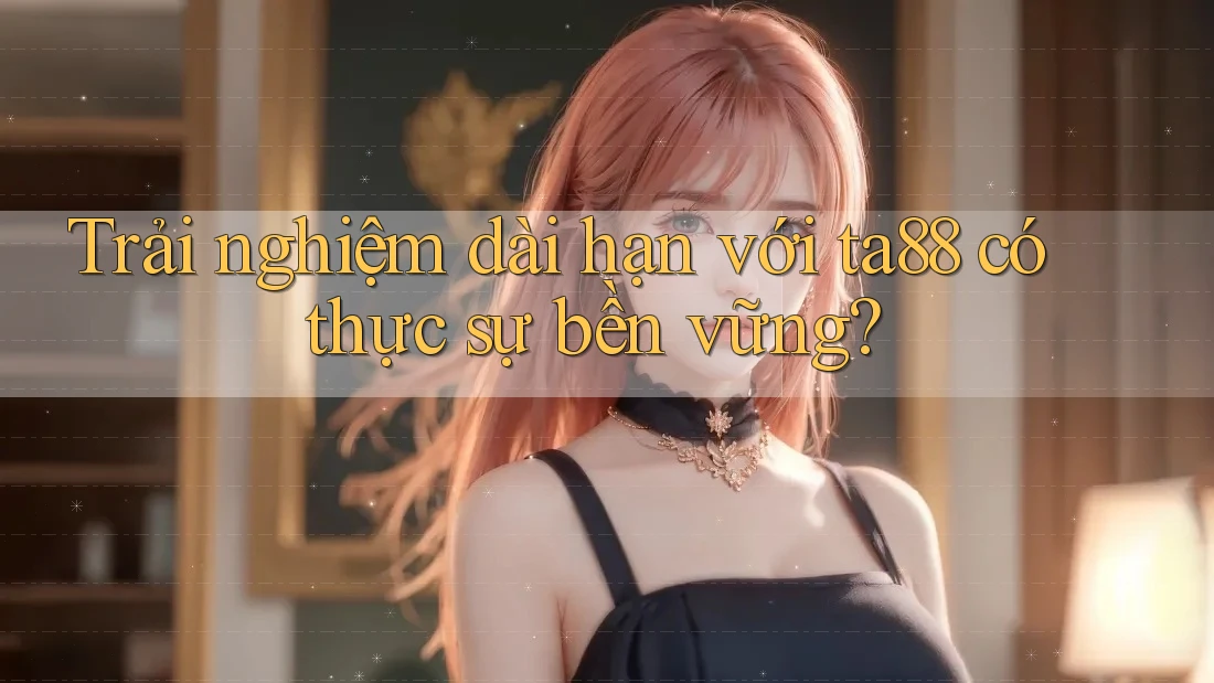 Trải nghiệm dài hạn với ta88 có thực sự bền vững?