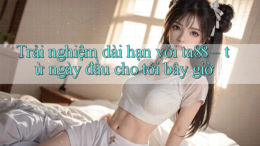 Trải nghiệm dài hạn với ta88 – từ ngày đầu cho tới bây giờ