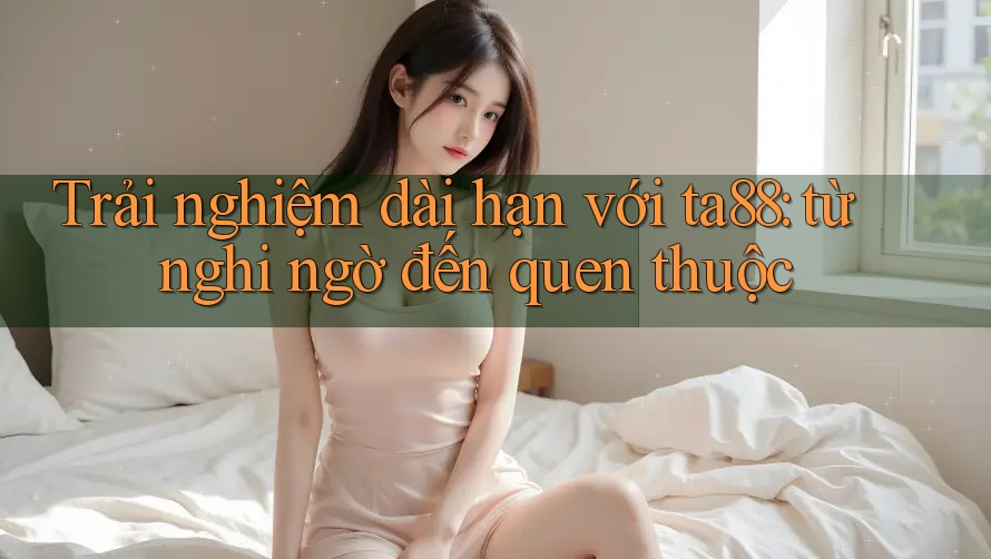 Trải nghiệm dài hạn với ta88: từ nghi ngờ đến quen thuộc Trải nghiệm dài hạn với ta88: từ nghi ngờ đến quen thuộc