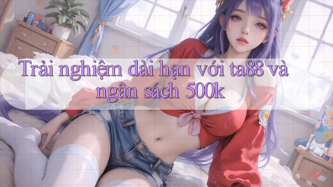 Trải nghiệm dài hạn với ta88 và ngân sách 500k