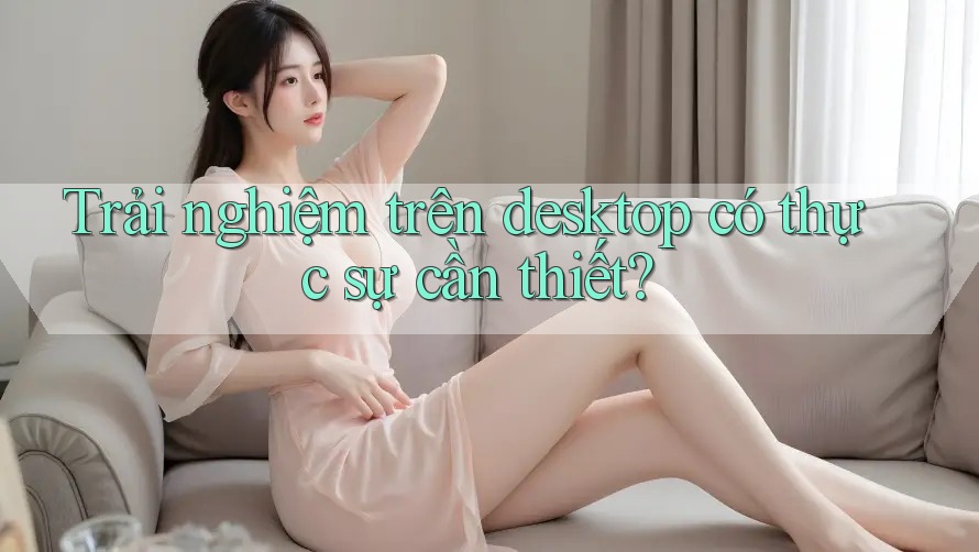 Trải nghiệm trên desktop có thực sự cần thiết? Trải nghiệm trên desktop có thực sự cần thiết?
