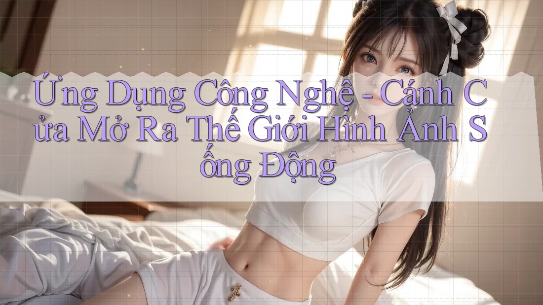 Ứng Dụng Công Nghệ - Cánh Cửa Mở Ra Thế Giới Hình Ảnh Sống Động Ứng Dụng Công Nghệ - Cánh Cửa Mở Ra Thế Giới Hình Ảnh Sống Động