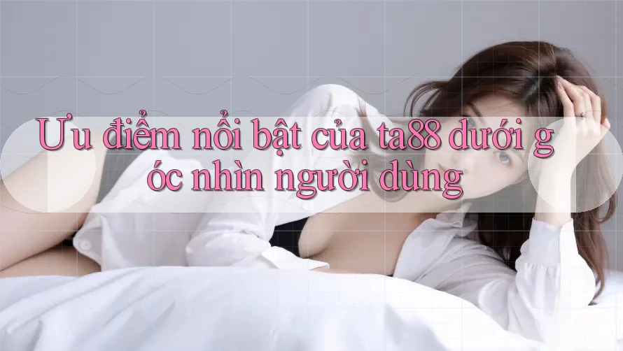 Ưu điểm nổi bật của ta88 dưới góc nhìn người dùng