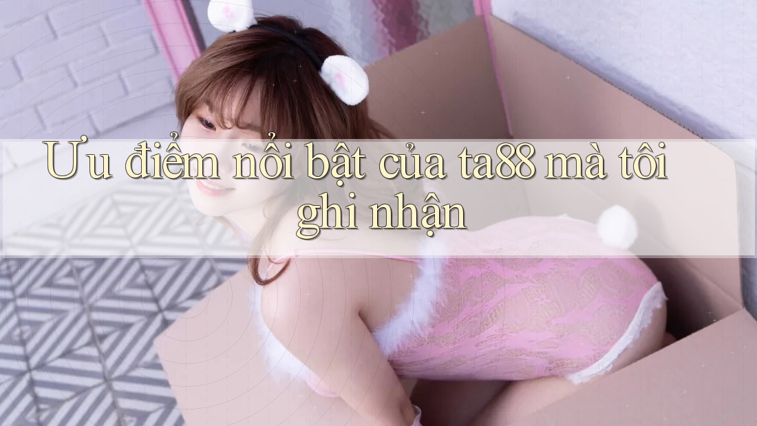 Ưu điểm nổi bật của ta88 mà tôi ghi nhận