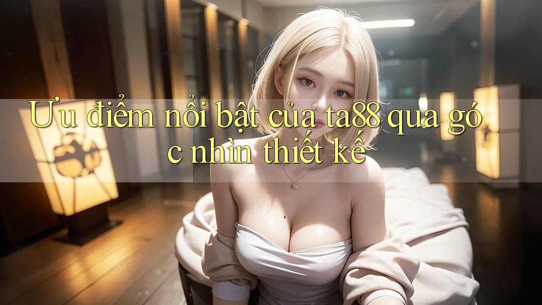 Ưu điểm nổi bật của ta88 qua góc nhìn thiết kế Ưu điểm nổi bật của ta88 qua góc nhìn thiết kế