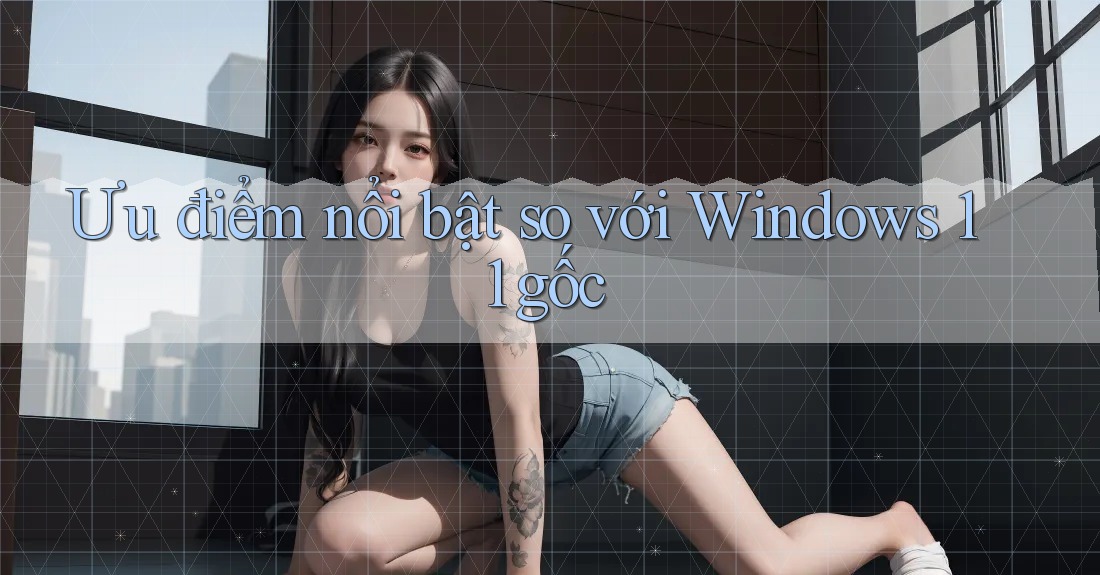 Ưu điểm nổi bật so với Windows 11 gốc