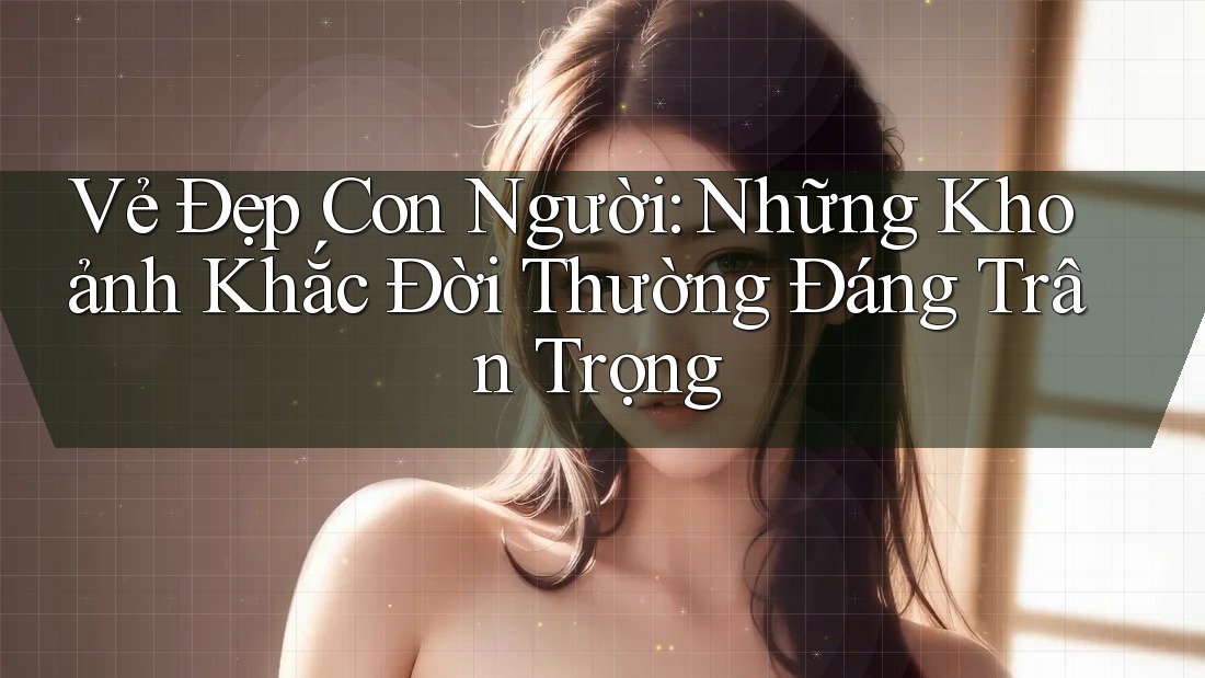 Vẻ Đẹp Con Người: Những Khoảnh Khắc Đời Thường Đáng Trân Trọng Vẻ Đẹp Con Người: Những Khoảnh Khắc Đời Thường Đáng Trân Trọng