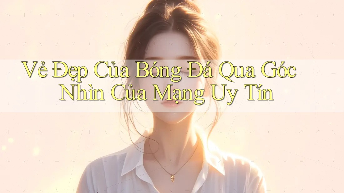 Vẻ Đẹp Của Bóng Đá Qua Góc Nhìn Của Mạng Uy Tín Vẻ Đẹp Của Bóng Đá Qua Góc Nhìn Của Mạng Uy Tín