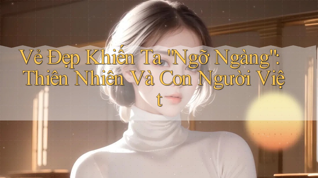 Vẻ Đẹp Khiến Ta “Ngỡ Ngàng”: Thiên Nhiên Và Con Người Việt