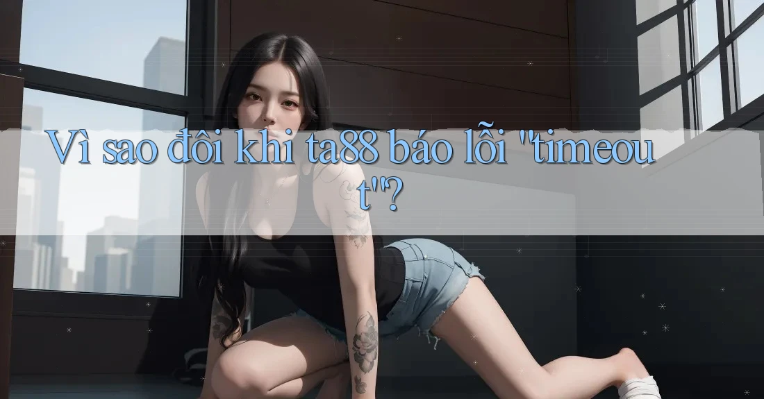 Vì sao đôi khi ta88 báo lỗi “timeout”? Vì sao đôi khi ta88 báo lỗi “timeout”?