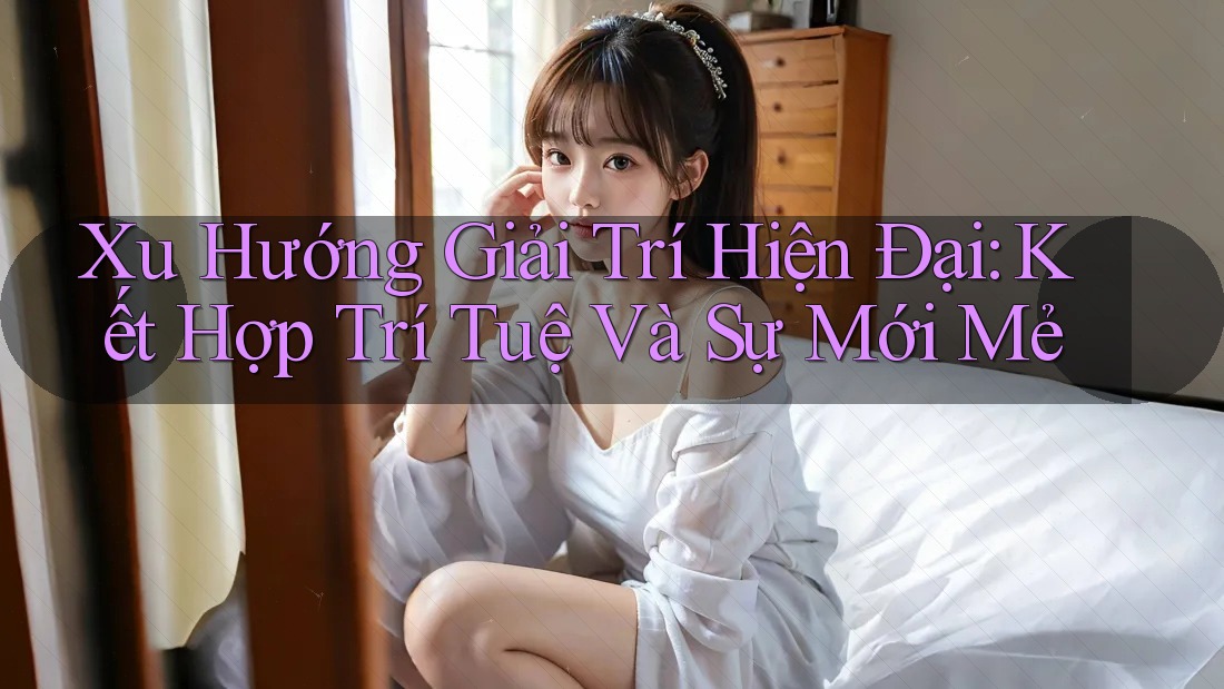 Xu Hướng Giải Trí Hiện Đại: Kết Hợp Trí Tuệ Và Sự Mới Mẻ Xu Hướng Giải Trí Hiện Đại: Kết Hợp Trí Tuệ Và Sự Mới Mẻ