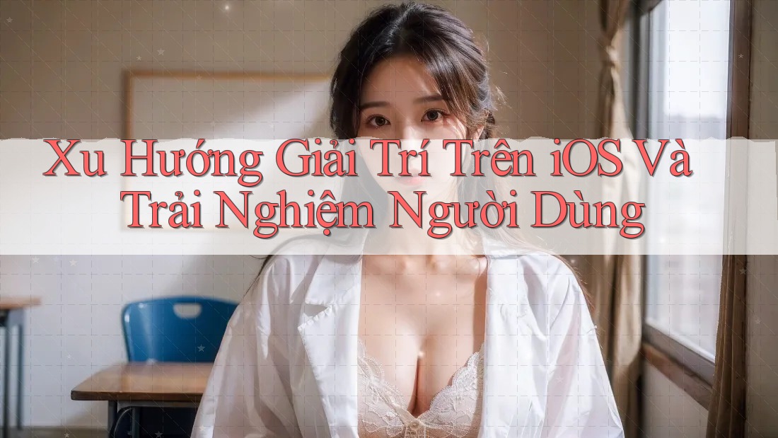 Xu Hướng Giải Trí Trên iOS Và Trải Nghiệm Người Dùng