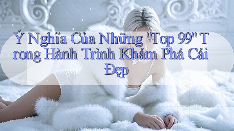 Ý Nghĩa Của Những “Top 99” Trong Hành Trình Khám Phá Cái Đẹp Ý Nghĩa Của Những “Top 99” Trong Hành Trình Khám Phá Cái Đẹp