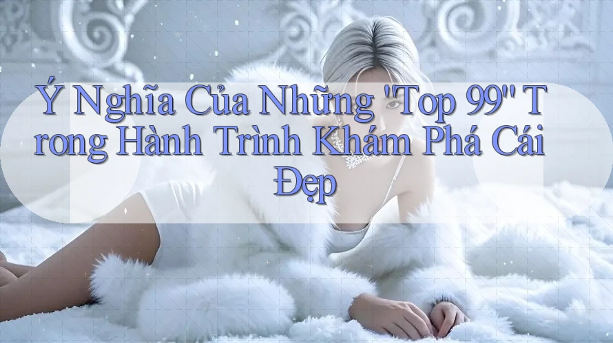 Ý Nghĩa Của Những “Top 99” Trong Hành Trình Khám Phá Cái Đẹp Ý Nghĩa Của Những “Top 99” Trong Hành Trình Khám Phá Cái Đẹp